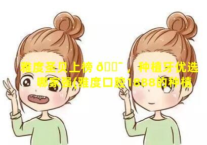 雅度圣贝上榜 🐯 ，种植牙优选哪家强(雅度口腔1888的种植牙可 🍀 以用嘛)